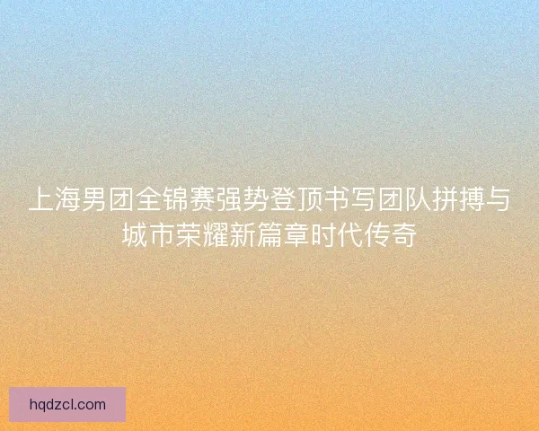 上海男团全锦赛强势登顶书写团队拼搏与城市荣耀新篇章时代传奇