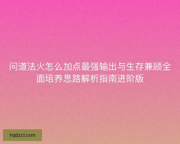 问道法火怎么加点最强输出与生存兼顾全面培养思路解析指南进阶版
