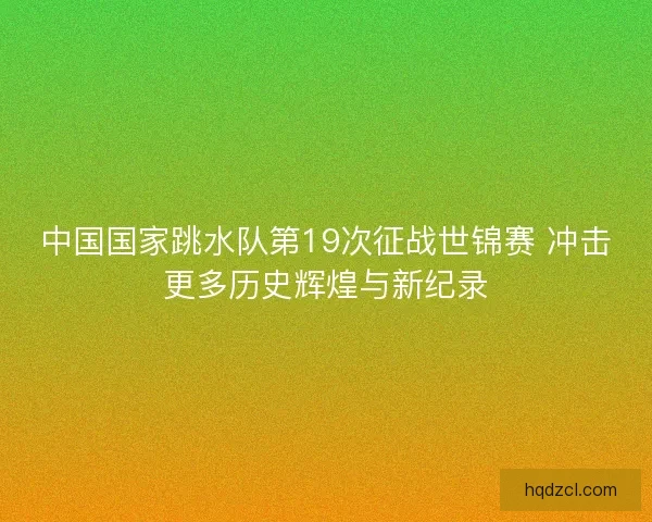 中国国家跳水队第19次征战世锦赛 冲击更多历史辉煌与新纪录
