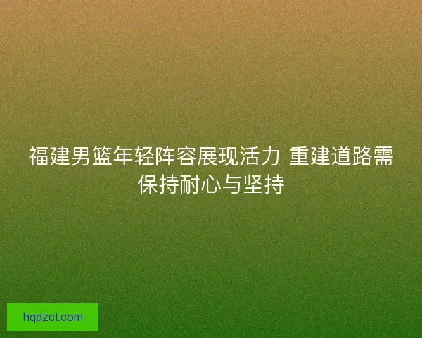 福建男篮年轻阵容展现活力 重建道路需保持耐心与坚持
