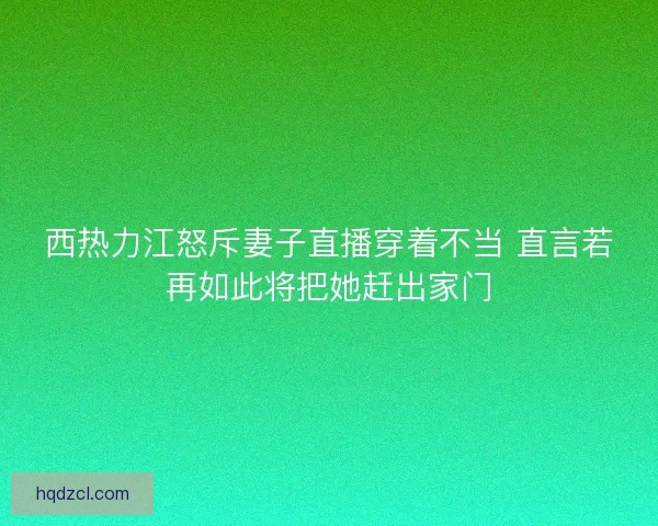 西热力江怒斥妻子直播穿着不当 直言若再如此将把她赶出家门
