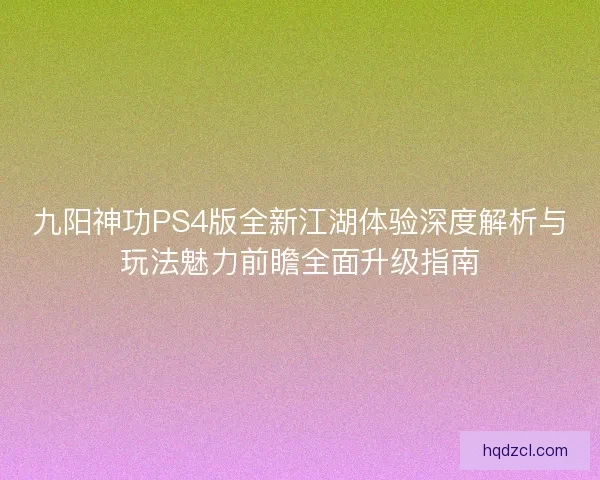 九阳神功PS4版全新江湖体验深度解析与玩法魅力前瞻全面升级指南